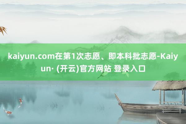 kaiyun.com在第1次志愿、即本科批志愿-Kaiyun· (开云)官方网站 登录入口