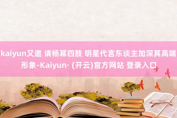kaiyun又邀 请杨幂四肢 明星代言东谈主加深其高端形象-Kaiyun· (开云)官方网站 登录入口