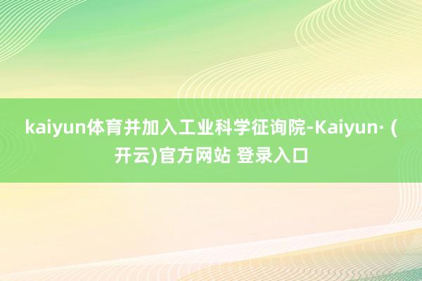 kaiyun体育并加入工业科学征询院-Kaiyun· (开云)官方网站 登录入口