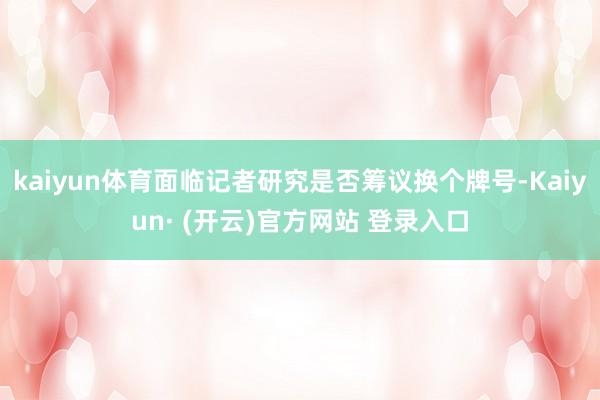 kaiyun体育面临记者研究是否筹议换个牌号-Kaiyun· (开云)官方网站 登录入口