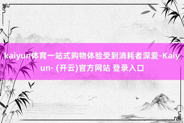 kaiyun体育一站式购物体验受到消耗者深爱-Kaiyun· (开云)官方网站 登录入口