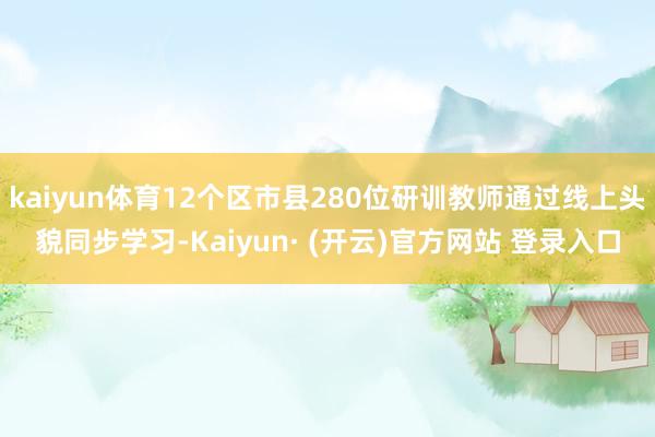 kaiyun体育12个区市县280位研训教师通过线上头貌同步学习-Kaiyun· (开云)官方网站 登录入口