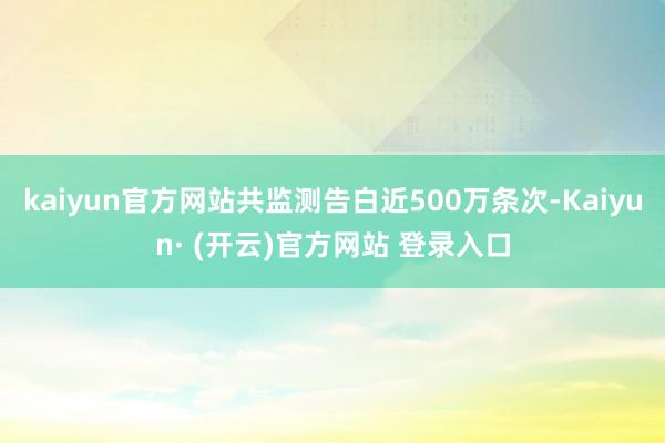 kaiyun官方网站共监测告白近500万条次-Kaiyun· (开云)官方网站 登录入口