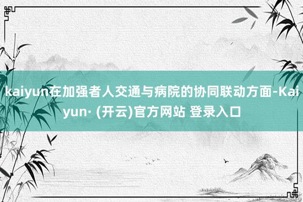 kaiyun在加强者人交通与病院的协同联动方面-Kaiyun· (开云)官方网站 登录入口