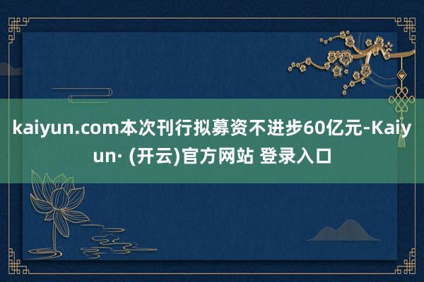 kaiyun.com本次刊行拟募资不进步60亿元-Kaiyun· (开云)官方网站 登录入口