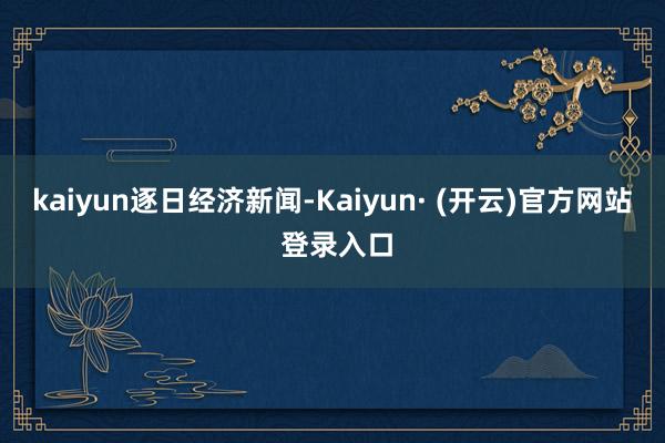 kaiyun逐日经济新闻-Kaiyun· (开云)官方网站 登录入口