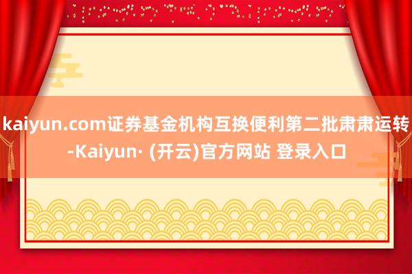 kaiyun.com证券基金机构互换便利第二批肃肃运转-Kaiyun· (开云)官方网站 登录入口