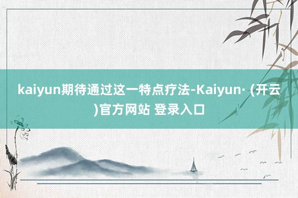 kaiyun期待通过这一特点疗法-Kaiyun· (开云)官方网站 登录入口