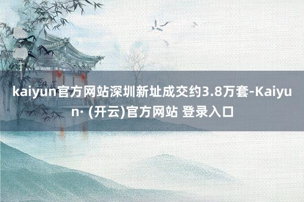 kaiyun官方网站深圳新址成交约3.8万套-Kaiyun· (开云)官方网站 登录入口