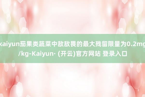 kaiyun茄果类蔬菜中敌敌畏的最大残留限量为0.2mg/kg-Kaiyun· (开云)官方网站 登录入口
