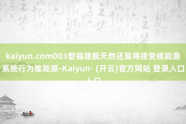 kaiyun.com003型福建舰天然还莫得接受核能源系统行为推能源-Kaiyun· (开云)官方网站 登录入口