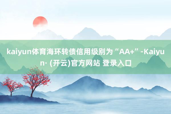 kaiyun体育海环转债信用级别为“AA+”-Kaiyun· (开云)官方网站 登录入口
