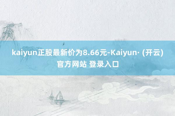 kaiyun正股最新价为8.66元-Kaiyun· (开云)官方网站 登录入口