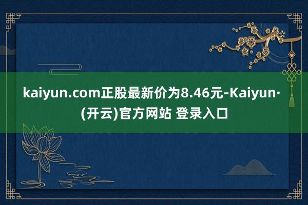 kaiyun.com正股最新价为8.46元-Kaiyun· (开云)官方网站 登录入口