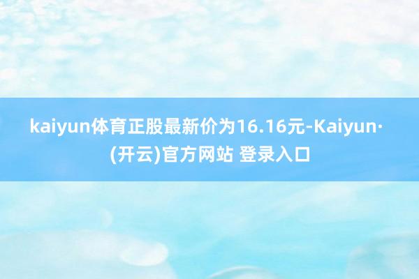 kaiyun体育正股最新价为16.16元-Kaiyun· (开云)官方网站 登录入口