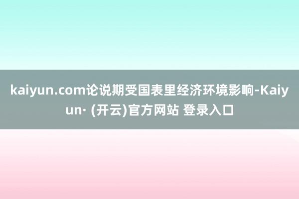 kaiyun.com论说期受国表里经济环境影响-Kaiyun· (开云)官方网站 登录入口
