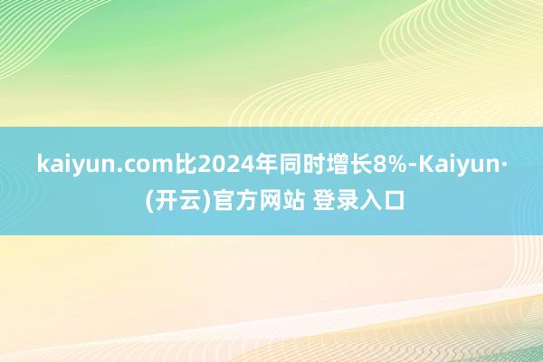 kaiyun.com比2024年同时增长8%-Kaiyun· (开云)官方网站 登录入口