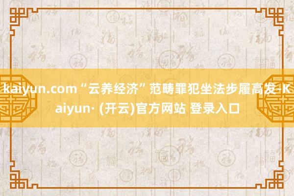 kaiyun.com“云养经济”范畴罪犯坐法步履高发-Kaiyun· (开云)官方网站 登录入口