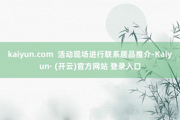 kaiyun.com  活动现场进行联系居品推介-Kaiyun· (开云)官方网站 登录入口