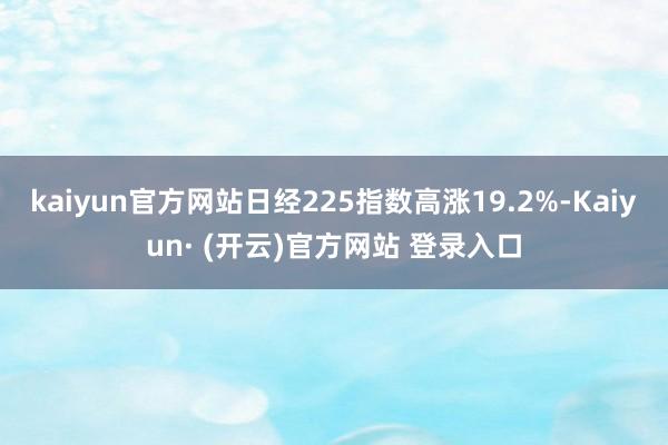 kaiyun官方网站日经225指数高涨19.2%-Kaiyun· (开云)官方网站 登录入口