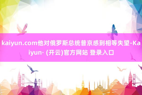 kaiyun.com他对俄罗斯总统普京感到相等失望-Kaiyun· (开云)官方网站 登录入口