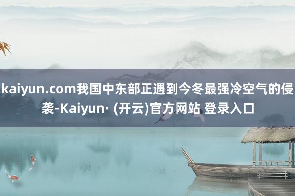 kaiyun.com我国中东部正遇到今冬最强冷空气的侵袭-Kaiyun· (开云)官方网站 登录入口