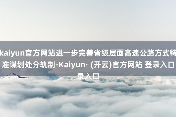 kaiyun官方网站进一步完善省级层面高速公路方式特准谋划处分轨制-Kaiyun· (开云)官方网站 登录入口