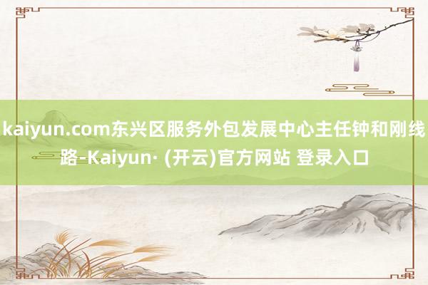 kaiyun.com东兴区服务外包发展中心主任钟和刚线路-Kaiyun· (开云)官方网站 登录入口
