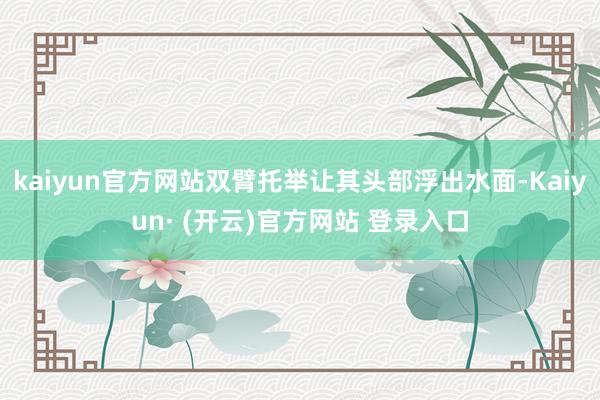 kaiyun官方网站双臂托举让其头部浮出水面-Kaiyun· (开云)官方网站 登录入口