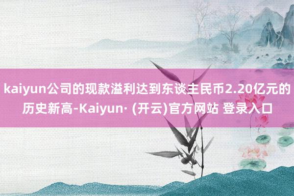 kaiyun公司的现款溢利达到东谈主民币2.20亿元的历史新高-Kaiyun· (开云)官方网站 登录入口