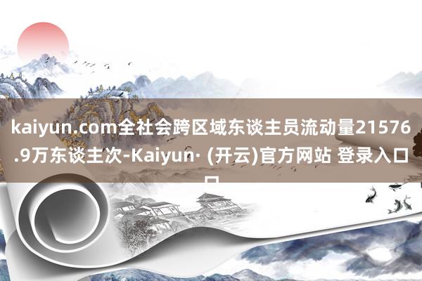 kaiyun.com全社会跨区域东谈主员流动量21576.9万东谈主次-Kaiyun· (开云)官方网站 登录入口