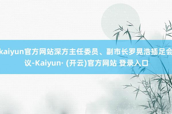 kaiyun官方网站深方主任委员、副市长罗晃浩插足会议-Kaiyun· (开云)官方网站 登录入口