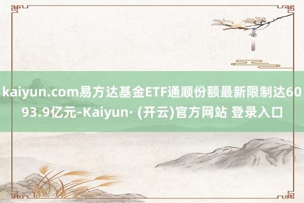 kaiyun.com易方达基金ETF通顺份额最新限制达6093.9亿元-Kaiyun· (开云)官方网站 登录入口