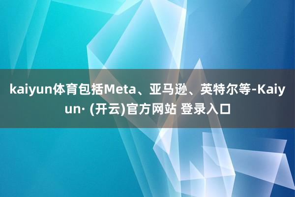 kaiyun体育包括Meta、亚马逊、英特尔等-Kaiyun· (开云)官方网站 登录入口