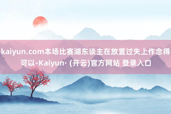 kaiyun.com本场比赛湖东谈主在放置过失上作念得可以-Kaiyun· (开云)官方网站 登录入口