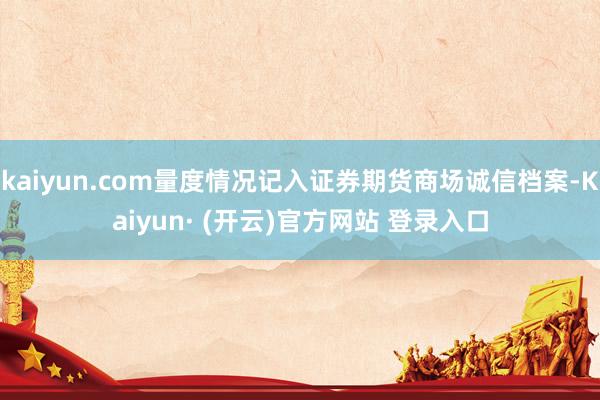 kaiyun.com量度情况记入证券期货商场诚信档案-Kaiyun· (开云)官方网站 登录入口