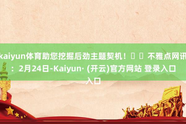 kaiyun体育助您挖掘后劲主题契机！		不雅点网讯：2月24日-Kaiyun· (开云)官方网站 登录入口