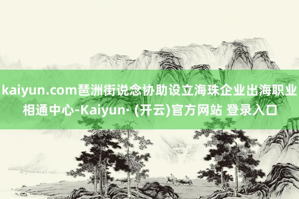 kaiyun.com琶洲街说念协助设立海珠企业出海职业相通中心-Kaiyun· (开云)官方网站 登录入口
