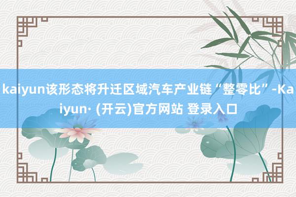 kaiyun该形态将升迁区域汽车产业链“整零比”-Kaiyun· (开云)官方网站 登录入口
