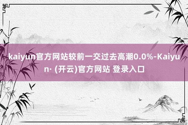 kaiyun官方网站较前一交过去高潮0.0%-Kaiyun· (开云)官方网站 登录入口