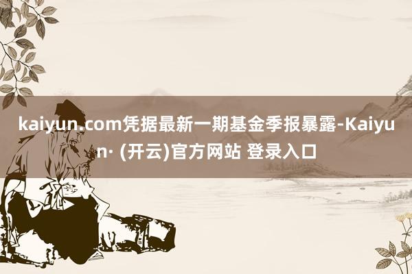 kaiyun.com凭据最新一期基金季报暴露-Kaiyun· (开云)官方网站 登录入口