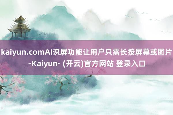 kaiyun.comAI识屏功能让用户只需长按屏幕或图片-Kaiyun· (开云)官方网站 登录入口
