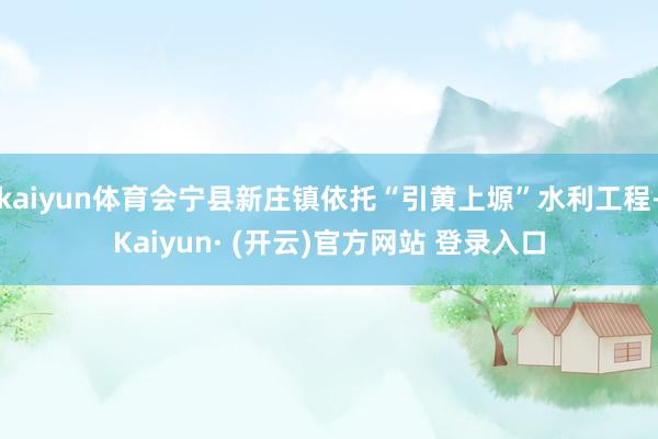 kaiyun体育会宁县新庄镇依托“引黄上塬”水利工程-Kaiyun· (开云)官方网站 登录入口