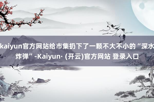 kaiyun官方网站给市集扔下了一颗不大不小的“深水炸弹”-Kaiyun· (开云)官方网站 登录入口