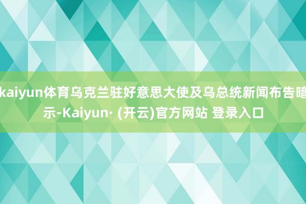 kaiyun体育乌克兰驻好意思大使及乌总统新闻布告暗示-Kaiyun· (开云)官方网站 登录入口