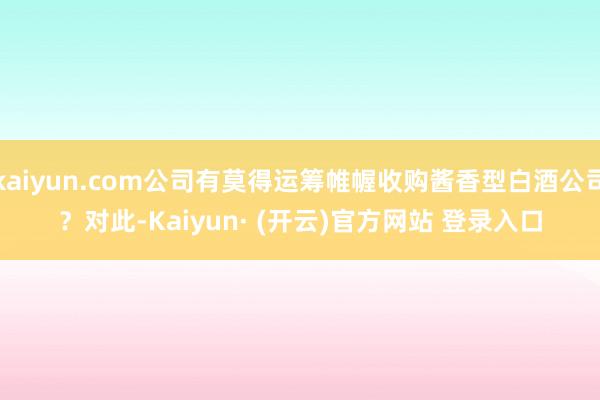 kaiyun.com公司有莫得运筹帷幄收购酱香型白酒公司？　　对此-Kaiyun· (开云)官方网站 登录入口