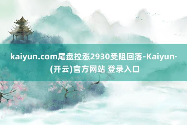 kaiyun.com尾盘拉涨2930受阻回落-Kaiyun· (开云)官方网站 登录入口
