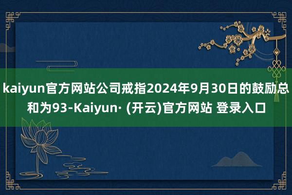 kaiyun官方网站公司戒指2024年9月30日的鼓励总和为93-Kaiyun· (开云)官方网站 登录入口