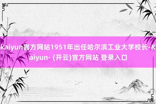 kaiyun官方网站1951年出任哈尔滨工业大学校长-Kaiyun· (开云)官方网站 登录入口