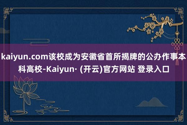 kaiyun.com该校成为安徽省首所揭牌的公办作事本科高校-Kaiyun· (开云)官方网站 登录入口